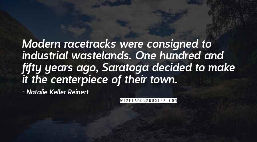 Natalie Keller Reinert Quotes: Modern racetracks were consigned to industrial wastelands. One hundred and fifty years ago, Saratoga decided to make it the centerpiece of their town.