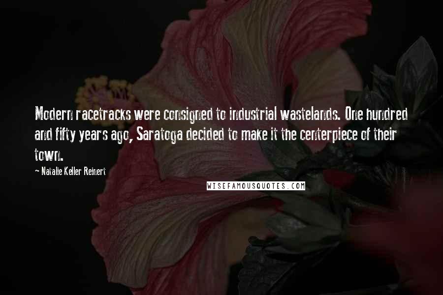 Natalie Keller Reinert Quotes: Modern racetracks were consigned to industrial wastelands. One hundred and fifty years ago, Saratoga decided to make it the centerpiece of their town.