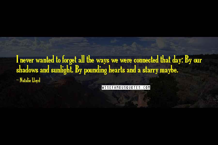 Natalie Lloyd Quotes: I never wanted to forget all the ways we were connected that day: By our shadows and sunlight. By pounding hearts and a starry maybe.