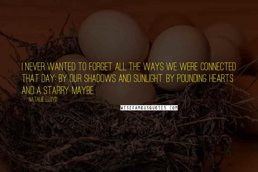 Natalie Lloyd Quotes: I never wanted to forget all the ways we were connected that day: By our shadows and sunlight. By pounding hearts and a starry maybe.