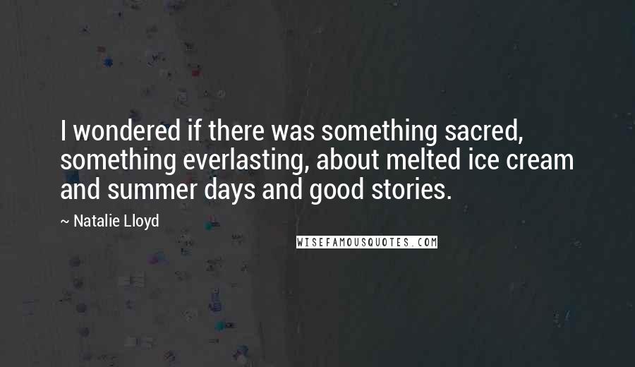 Natalie Lloyd Quotes: I wondered if there was something sacred, something everlasting, about melted ice cream and summer days and good stories.