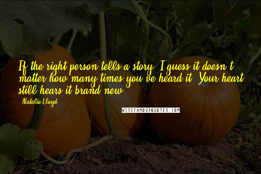 Natalie Lloyd Quotes: If the right person tells a story, I guess it doesn't matter how many times you've heard it. Your heart still hears it brand new