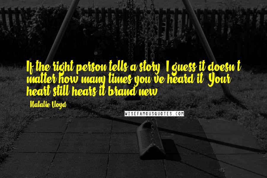 Natalie Lloyd Quotes: If the right person tells a story, I guess it doesn't matter how many times you've heard it. Your heart still hears it brand new