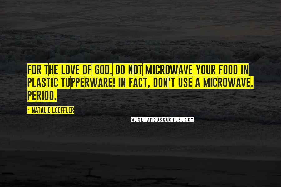 Natalie Loeffler Quotes: for the love of God, do not microwave your food in plastic Tupperware! In fact, don't use a microwave. Period.