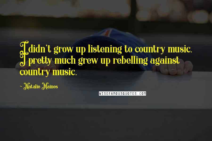 Natalie Maines Quotes: I didn't grow up listening to country music. I pretty much grew up rebelling against country music.