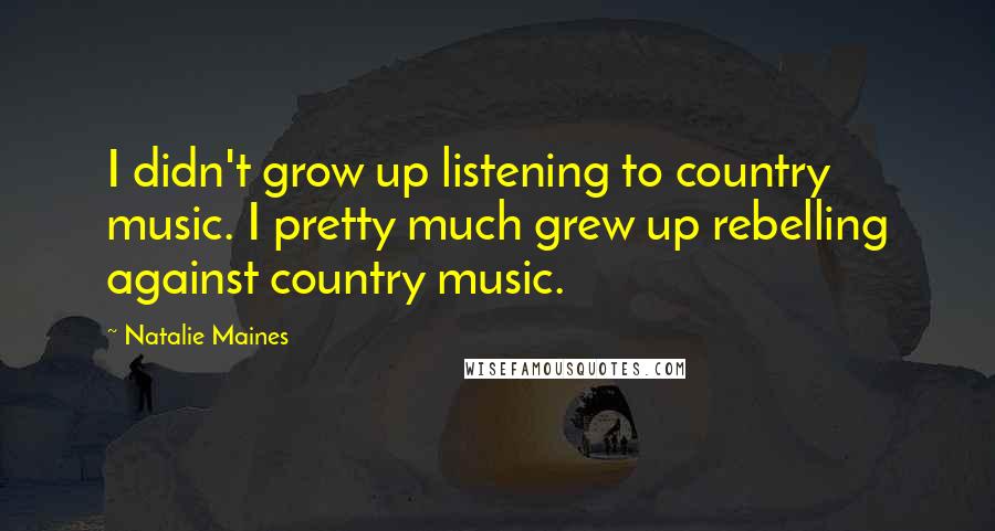 Natalie Maines Quotes: I didn't grow up listening to country music. I pretty much grew up rebelling against country music.