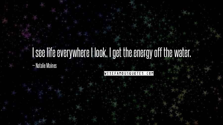 Natalie Maines Quotes: I see life everywhere I look. I get the energy off the water.