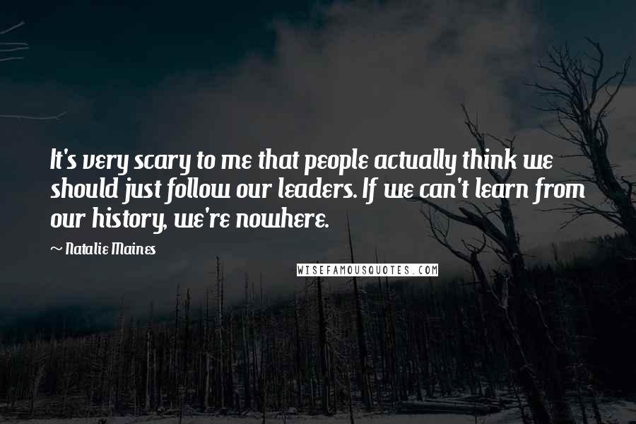 Natalie Maines Quotes: It's very scary to me that people actually think we should just follow our leaders. If we can't learn from our history, we're nowhere.