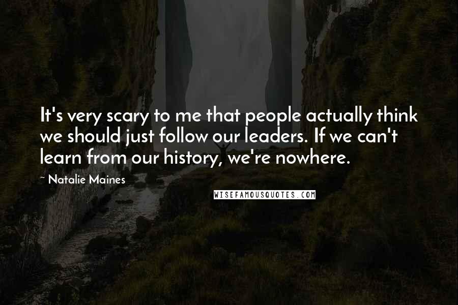 Natalie Maines Quotes: It's very scary to me that people actually think we should just follow our leaders. If we can't learn from our history, we're nowhere.