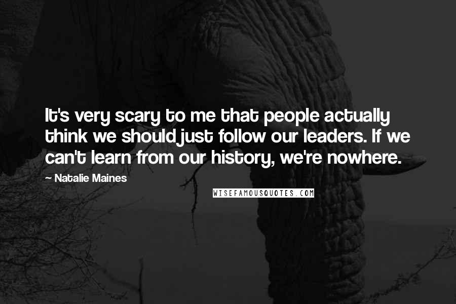 Natalie Maines Quotes: It's very scary to me that people actually think we should just follow our leaders. If we can't learn from our history, we're nowhere.