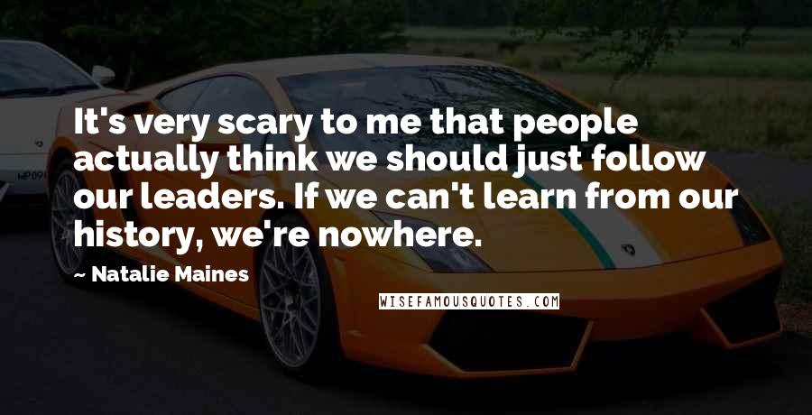 Natalie Maines Quotes: It's very scary to me that people actually think we should just follow our leaders. If we can't learn from our history, we're nowhere.