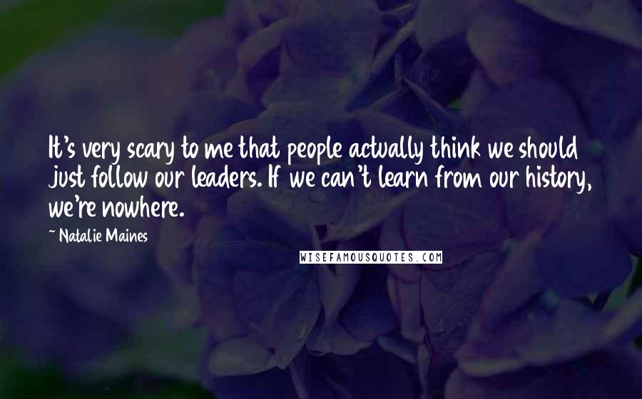 Natalie Maines Quotes: It's very scary to me that people actually think we should just follow our leaders. If we can't learn from our history, we're nowhere.