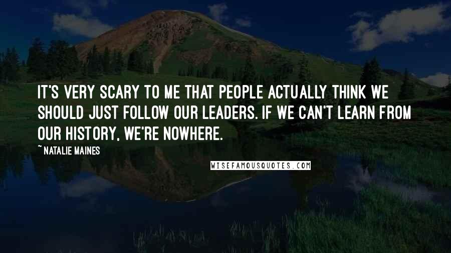 Natalie Maines Quotes: It's very scary to me that people actually think we should just follow our leaders. If we can't learn from our history, we're nowhere.