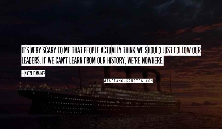 Natalie Maines Quotes: It's very scary to me that people actually think we should just follow our leaders. If we can't learn from our history, we're nowhere.