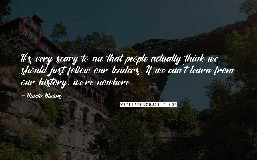 Natalie Maines Quotes: It's very scary to me that people actually think we should just follow our leaders. If we can't learn from our history, we're nowhere.