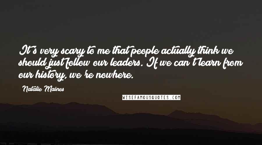 Natalie Maines Quotes: It's very scary to me that people actually think we should just follow our leaders. If we can't learn from our history, we're nowhere.