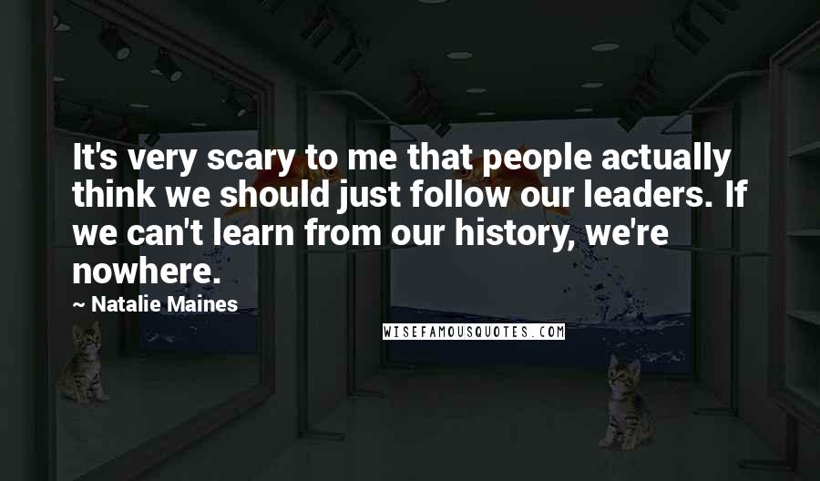 Natalie Maines Quotes: It's very scary to me that people actually think we should just follow our leaders. If we can't learn from our history, we're nowhere.