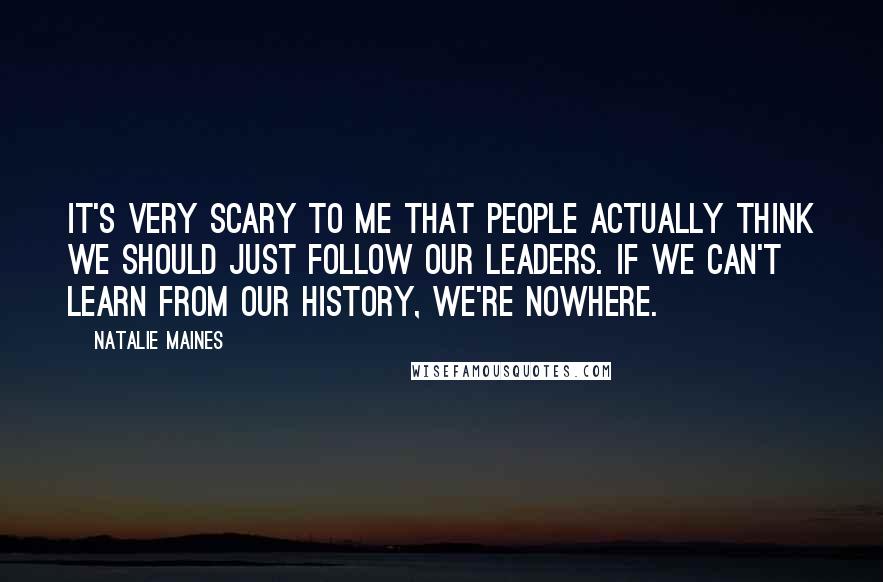 Natalie Maines Quotes: It's very scary to me that people actually think we should just follow our leaders. If we can't learn from our history, we're nowhere.