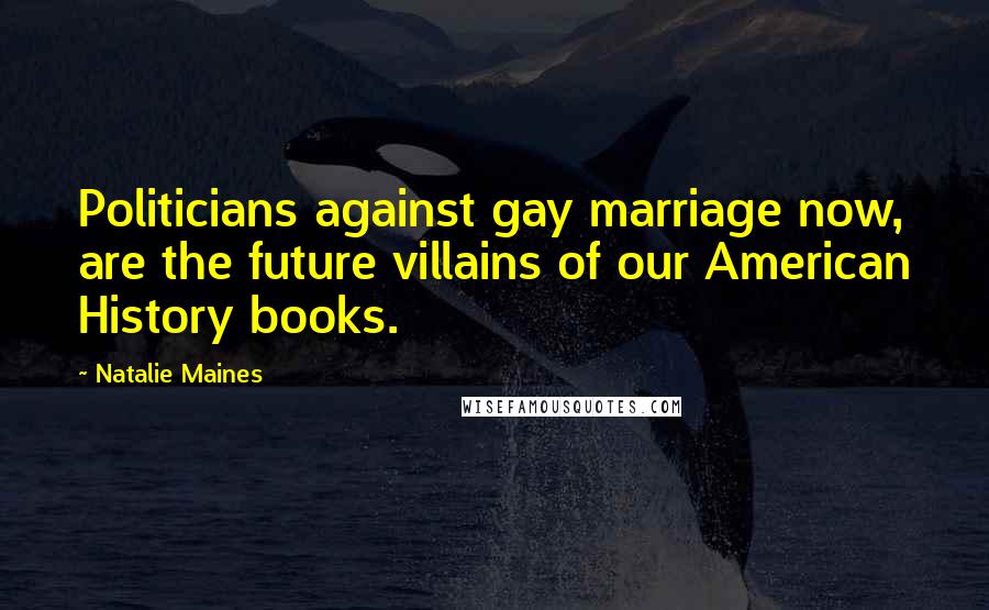 Natalie Maines Quotes: Politicians against gay marriage now, are the future villains of our American History books.