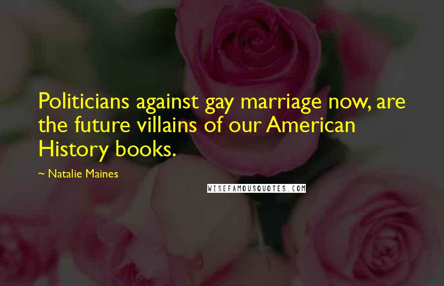 Natalie Maines Quotes: Politicians against gay marriage now, are the future villains of our American History books.