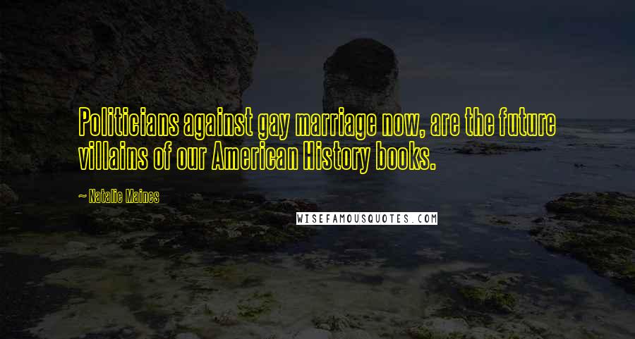 Natalie Maines Quotes: Politicians against gay marriage now, are the future villains of our American History books.