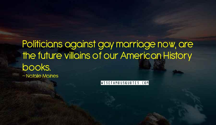 Natalie Maines Quotes: Politicians against gay marriage now, are the future villains of our American History books.