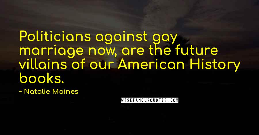 Natalie Maines Quotes: Politicians against gay marriage now, are the future villains of our American History books.