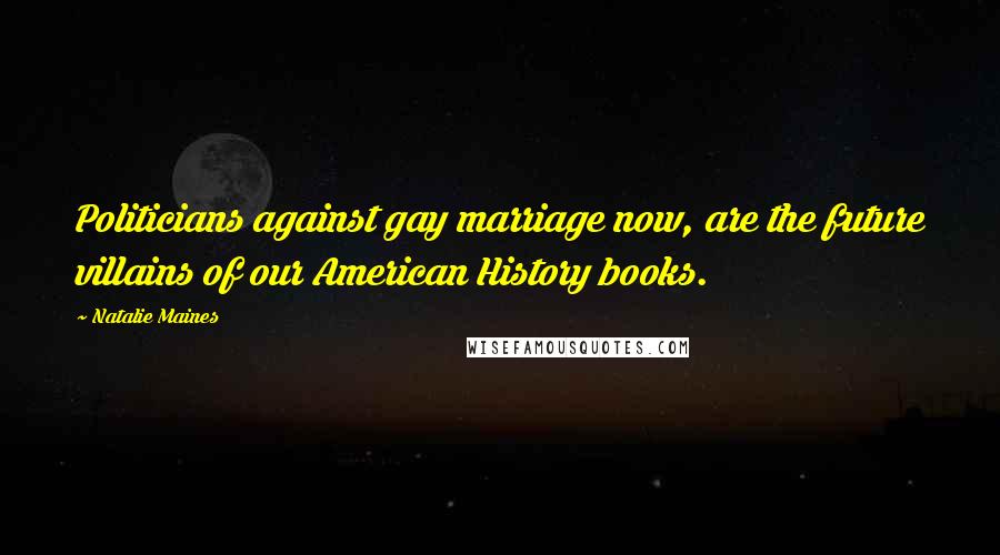 Natalie Maines Quotes: Politicians against gay marriage now, are the future villains of our American History books.