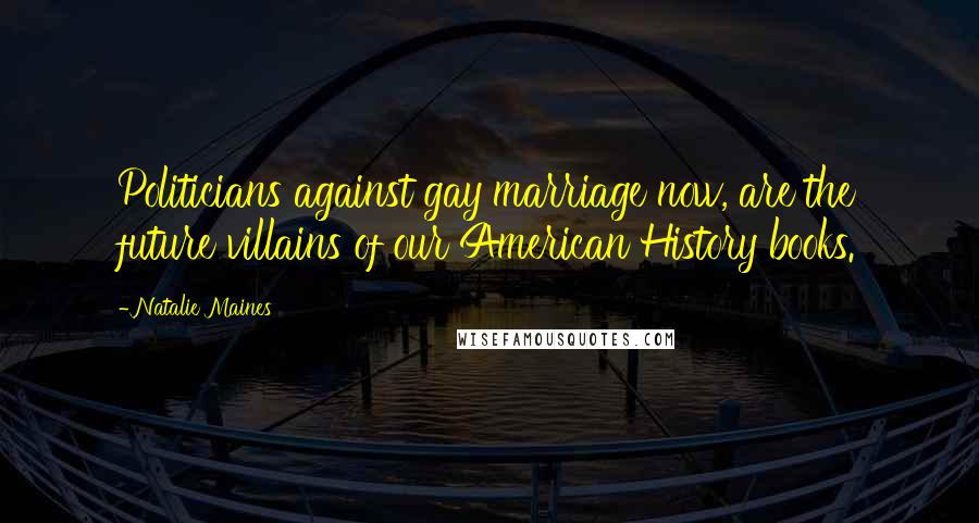 Natalie Maines Quotes: Politicians against gay marriage now, are the future villains of our American History books.