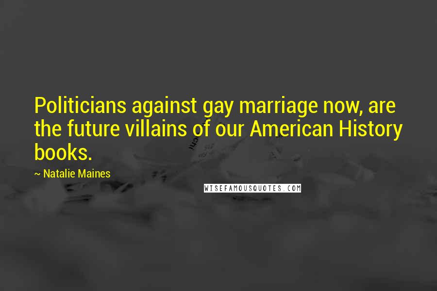 Natalie Maines Quotes: Politicians against gay marriage now, are the future villains of our American History books.