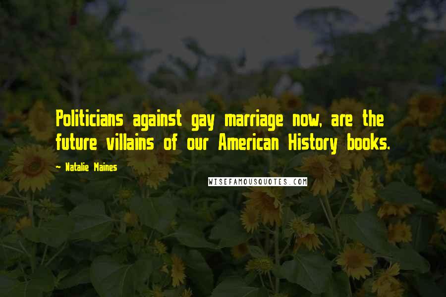 Natalie Maines Quotes: Politicians against gay marriage now, are the future villains of our American History books.