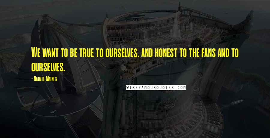 Natalie Maines Quotes: We want to be true to ourselves, and honest to the fans and to ourselves.