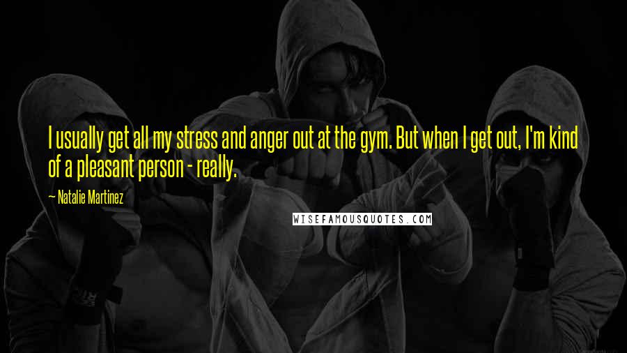 Natalie Martinez Quotes: I usually get all my stress and anger out at the gym. But when I get out, I'm kind of a pleasant person - really.