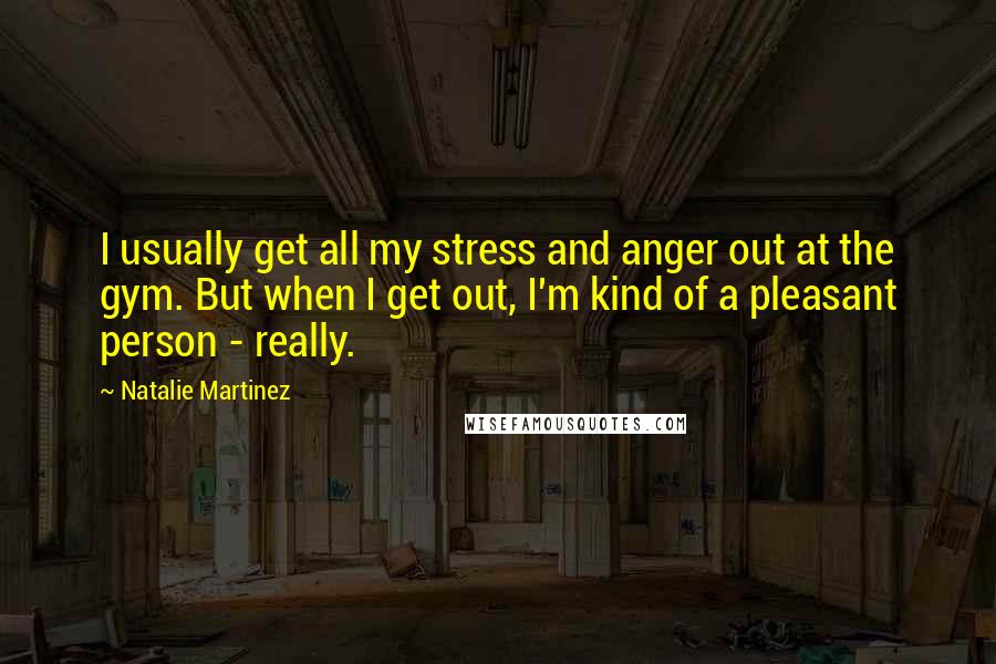 Natalie Martinez Quotes: I usually get all my stress and anger out at the gym. But when I get out, I'm kind of a pleasant person - really.