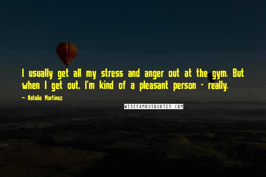 Natalie Martinez Quotes: I usually get all my stress and anger out at the gym. But when I get out, I'm kind of a pleasant person - really.