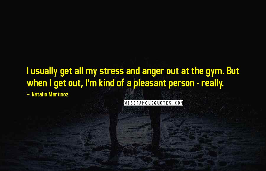 Natalie Martinez Quotes: I usually get all my stress and anger out at the gym. But when I get out, I'm kind of a pleasant person - really.