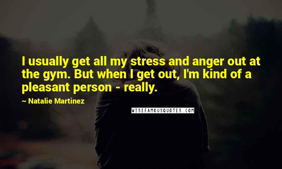 Natalie Martinez Quotes: I usually get all my stress and anger out at the gym. But when I get out, I'm kind of a pleasant person - really.