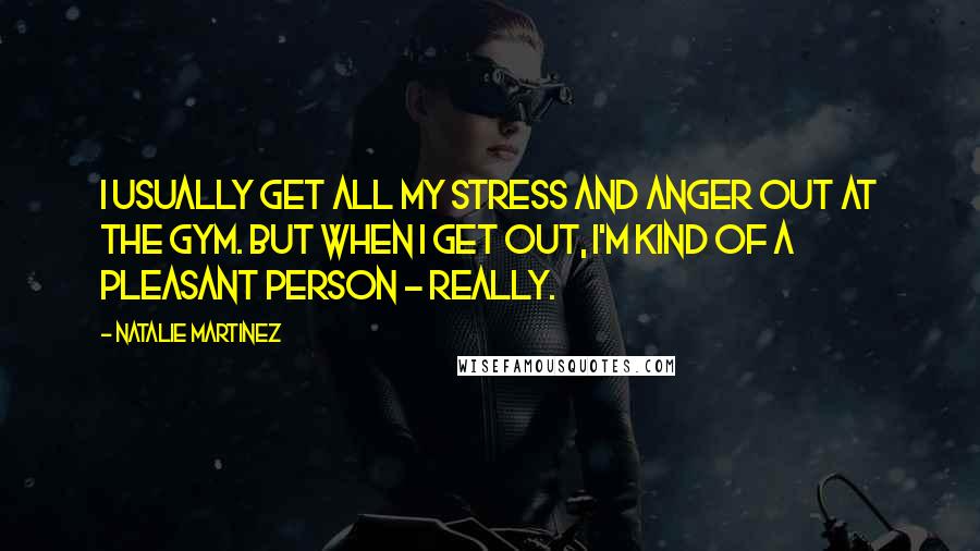 Natalie Martinez Quotes: I usually get all my stress and anger out at the gym. But when I get out, I'm kind of a pleasant person - really.