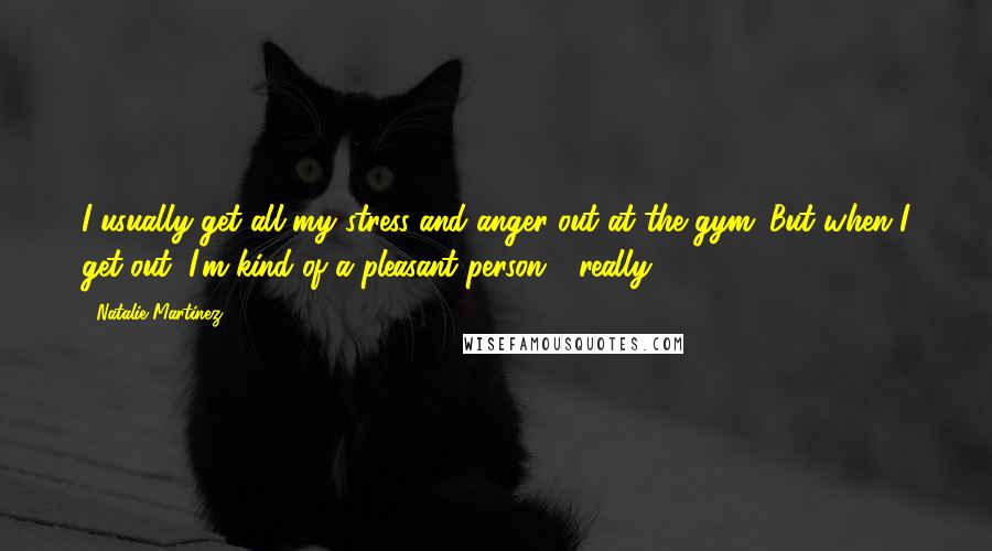 Natalie Martinez Quotes: I usually get all my stress and anger out at the gym. But when I get out, I'm kind of a pleasant person - really.