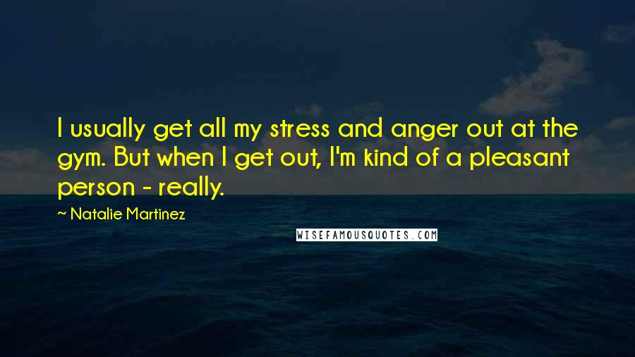 Natalie Martinez Quotes: I usually get all my stress and anger out at the gym. But when I get out, I'm kind of a pleasant person - really.