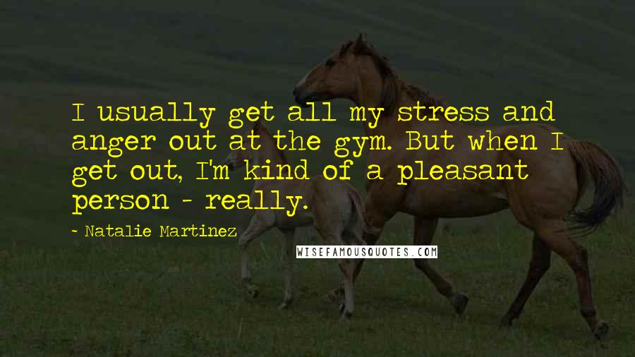 Natalie Martinez Quotes: I usually get all my stress and anger out at the gym. But when I get out, I'm kind of a pleasant person - really.