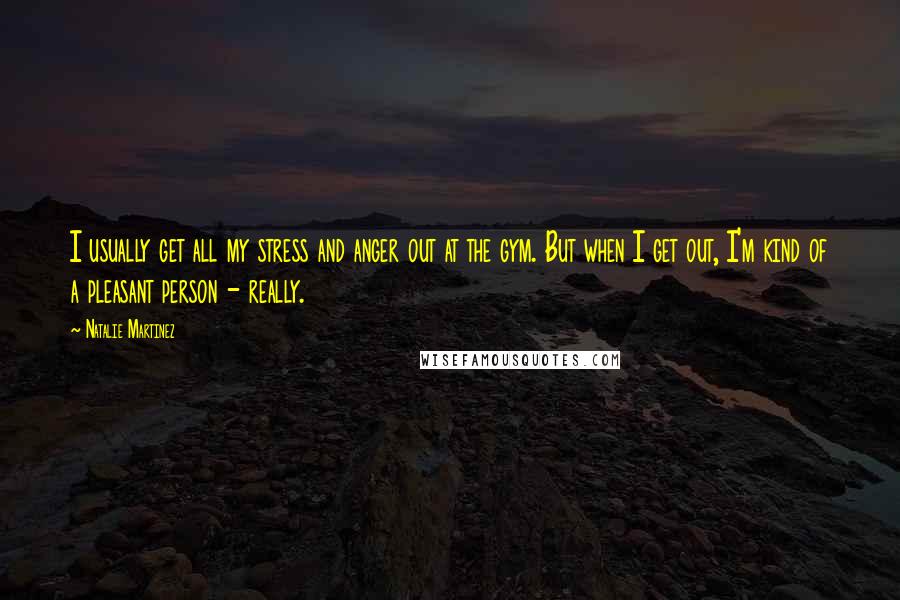 Natalie Martinez Quotes: I usually get all my stress and anger out at the gym. But when I get out, I'm kind of a pleasant person - really.