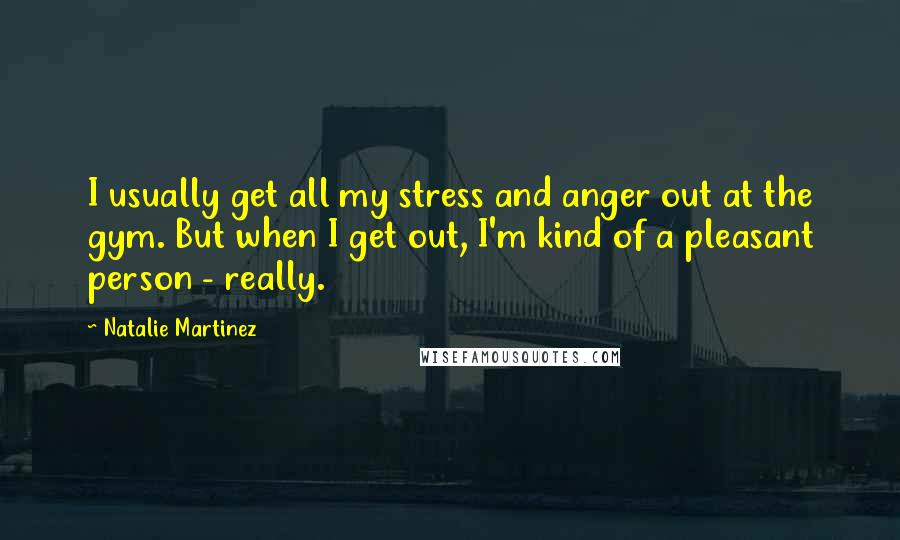 Natalie Martinez Quotes: I usually get all my stress and anger out at the gym. But when I get out, I'm kind of a pleasant person - really.