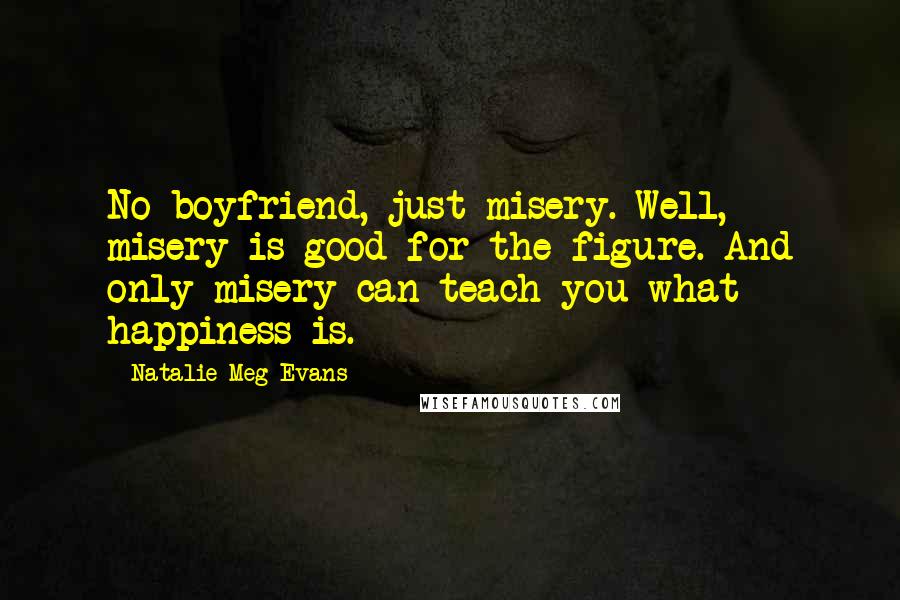 Natalie Meg Evans Quotes: No boyfriend, just misery. Well, misery is good for the figure. And only misery can teach you what happiness is.