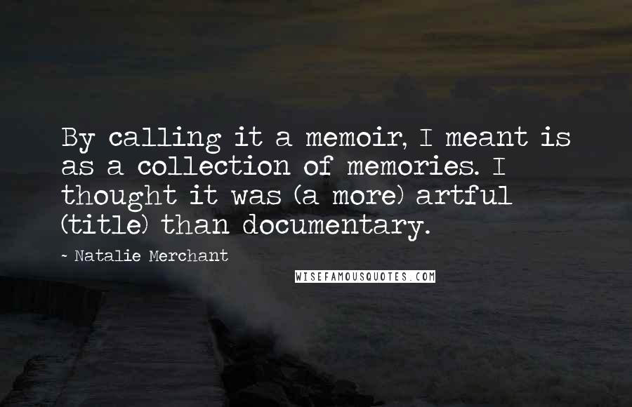 Natalie Merchant Quotes: By calling it a memoir, I meant is as a collection of memories. I thought it was (a more) artful (title) than documentary.