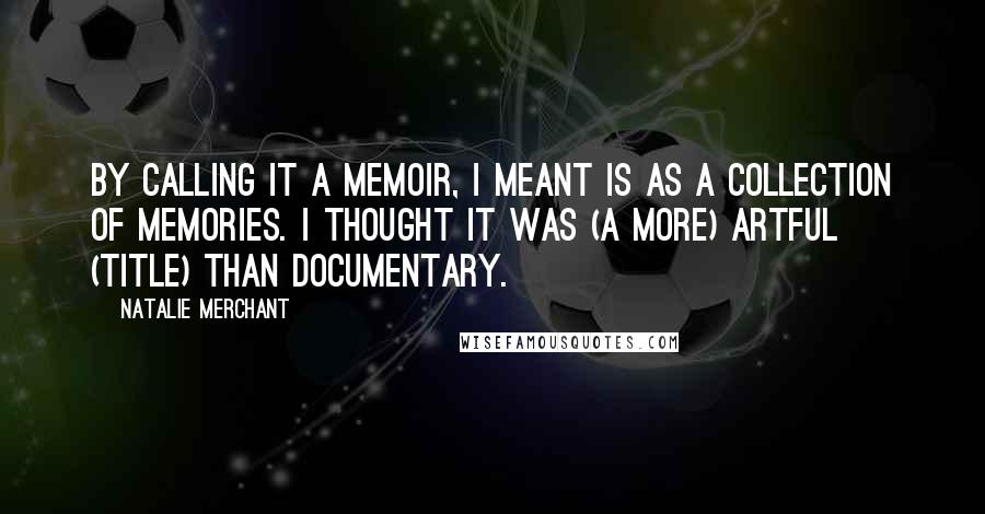 Natalie Merchant Quotes: By calling it a memoir, I meant is as a collection of memories. I thought it was (a more) artful (title) than documentary.