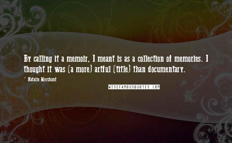 Natalie Merchant Quotes: By calling it a memoir, I meant is as a collection of memories. I thought it was (a more) artful (title) than documentary.