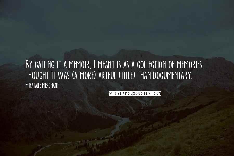 Natalie Merchant Quotes: By calling it a memoir, I meant is as a collection of memories. I thought it was (a more) artful (title) than documentary.