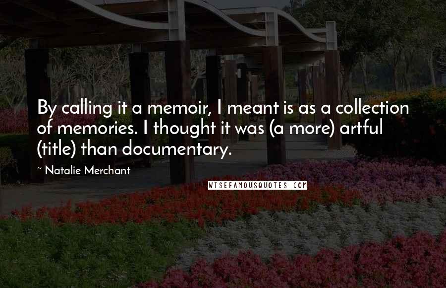 Natalie Merchant Quotes: By calling it a memoir, I meant is as a collection of memories. I thought it was (a more) artful (title) than documentary.