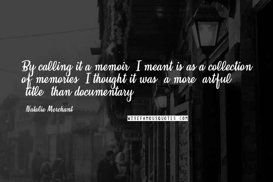 Natalie Merchant Quotes: By calling it a memoir, I meant is as a collection of memories. I thought it was (a more) artful (title) than documentary.